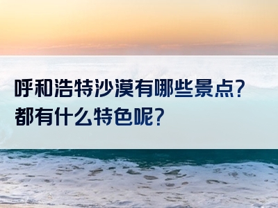 呼和浩特沙漠有哪些景点？都有什么特色呢？