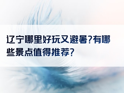 辽宁哪里好玩又避暑？有哪些景点值得推荐？
