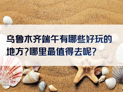 乌鲁木齐端午有哪些好玩的地方？哪里最值得去呢？