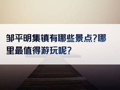 邹平明集镇有哪些景点？哪里最值得游玩呢？