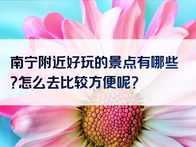 南宁附近好玩的景点有哪些？怎么去比较方便呢？