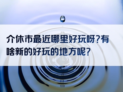 介休市最近哪里好玩呀？有啥新的好玩的地方呢？