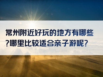 常州附近好玩的地方有哪些？哪里比较适合亲子游呢？