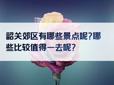 韶关郊区有哪些景点呢？哪些比较值得一去呢？
