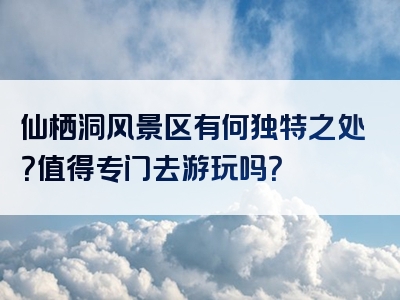 仙栖洞风景区有何独特之处？值得专门去游玩吗？