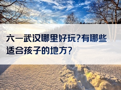 六一武汉哪里好玩？有哪些适合孩子的地方？