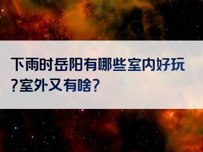 下雨时岳阳有哪些室内好玩？室外又有啥？