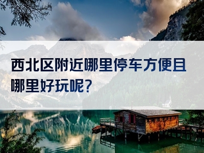 西北区附近哪里停车方便且哪里好玩呢？