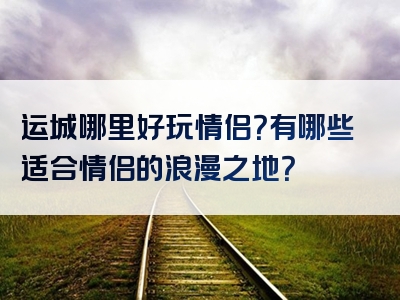运城哪里好玩情侣？有哪些适合情侣的浪漫之地？