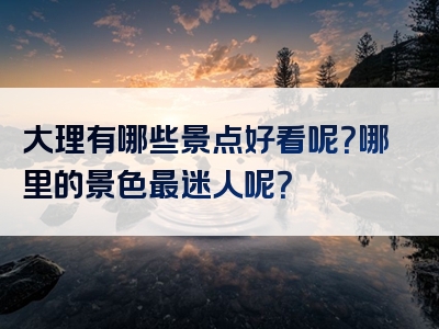 大理有哪些景点好看呢？哪里的景色最迷人呢？