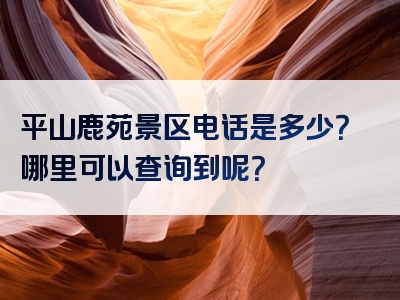 平山鹿苑景区电话是多少？哪里可以查询到呢？