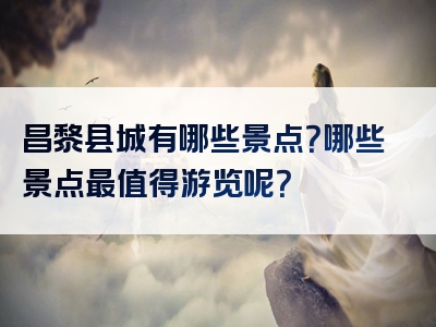 昌黎县城有哪些景点？哪些景点最值得游览呢？