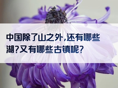 中国除了山之外，还有哪些湖？又有哪些古镇呢？