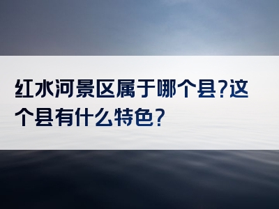红水河景区属于哪个县？这个县有什么特色？
