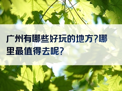 广州有哪些好玩的地方？哪里最值得去呢？