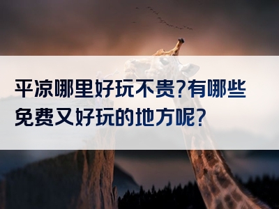 平凉哪里好玩不贵？有哪些免费又好玩的地方呢？