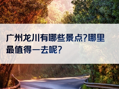 广州龙川有哪些景点？哪里最值得一去呢？