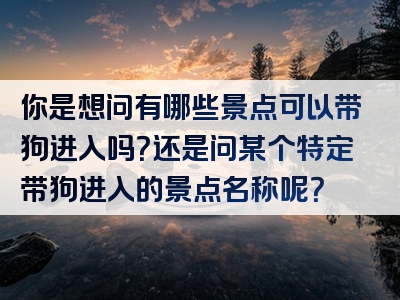 你是想问有哪些景点可以带狗进入吗？还是问某个特定带狗进入的景点名称呢？