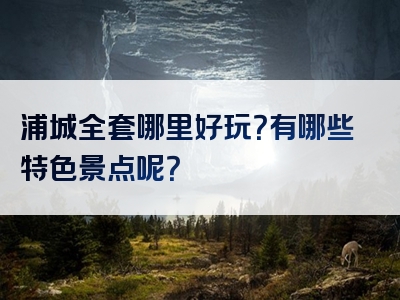 浦城全套哪里好玩？有哪些特色景点呢？