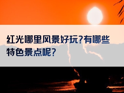 红光哪里风景好玩？有哪些特色景点呢？