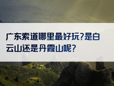 广东索道哪里最好玩？是白云山还是丹霞山呢？