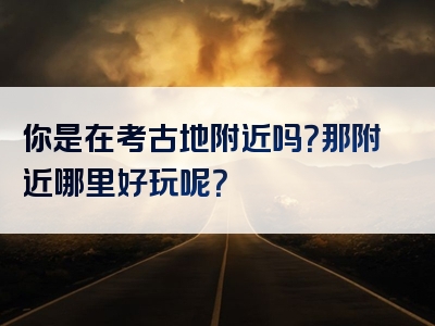 你是在考古地附近吗？那附近哪里好玩呢？