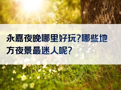 永嘉夜晚哪里好玩？哪些地方夜景最迷人呢？