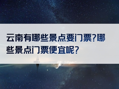 云南有哪些景点要门票？哪些景点门票便宜呢？