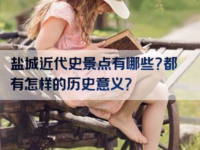 盐城近代史景点有哪些？都有怎样的历史意义？