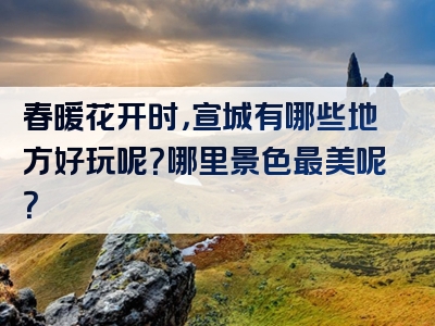 春暖花开时，宣城有哪些地方好玩呢？哪里景色最美呢？