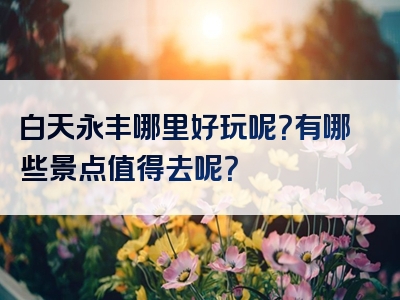 白天永丰哪里好玩呢？有哪些景点值得去呢？