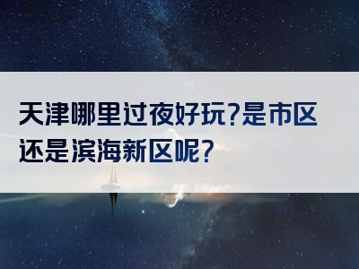 天津哪里过夜好玩？是市区还是滨海新区呢？