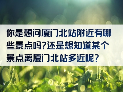 你是想问厦门北站附近有哪些景点吗？还是想知道某个景点离厦门北站多近呢？