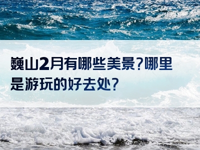 巍山2月有哪些美景？哪里是游玩的好去处？