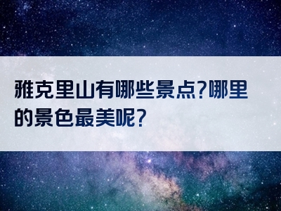 雅克里山有哪些景点？哪里的景色最美呢？