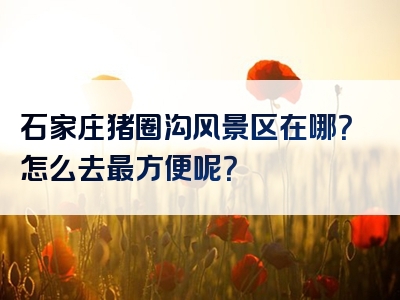 石家庄猪圈沟风景区在哪？怎么去最方便呢？