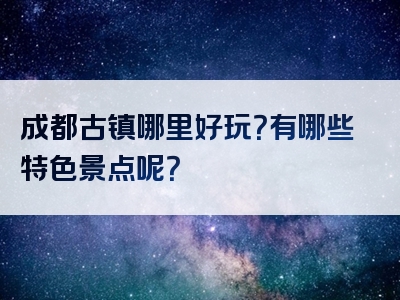 成都古镇哪里好玩？有哪些特色景点呢？