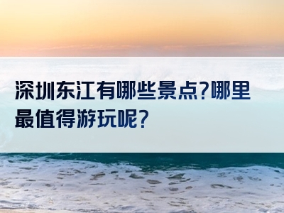 深圳东江有哪些景点？哪里最值得游玩呢？