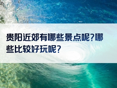 贵阳近郊有哪些景点呢？哪些比较好玩呢？