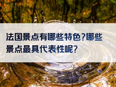 法国景点有哪些特色？哪些景点最具代表性呢？