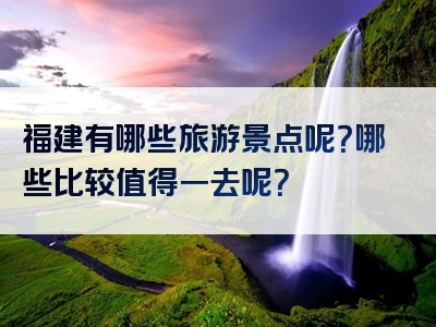 福建有哪些旅游景点呢？哪些比较值得一去呢？
