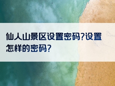 仙人山景区设置密码？设置怎样的密码？
