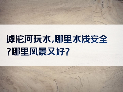 滹沱河玩水，哪里水浅安全？哪里风景又好？