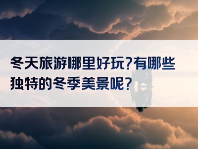 冬天旅游哪里好玩？有哪些独特的冬季美景呢？