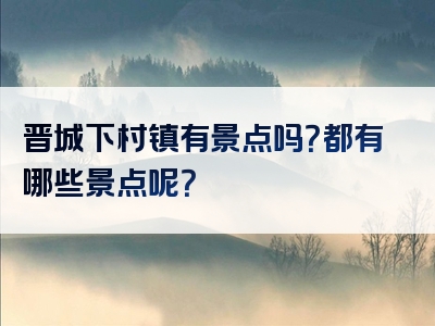 晋城下村镇有景点吗？都有哪些景点呢？