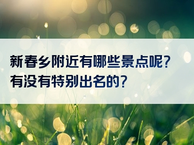 新春乡附近有哪些景点呢？有没有特别出名的？