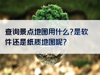 查询景点地图用什么？是软件还是纸质地图呢？