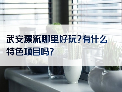 武安漂流哪里好玩？有什么特色项目吗？