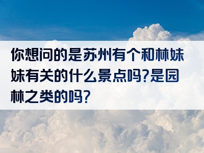 你想问的是苏州有个和林妹妹有关的什么景点吗？是园林之类的吗？