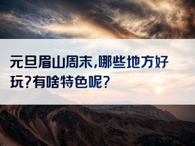 元旦眉山周末，哪些地方好玩？有啥特色呢？